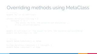Overriding methods using MetaClass 
// Integer 
assert '42' == 42.toString() 
Integer.metaClass.toString = { 
delegate == 42 ? 
'The answer to life, the universe and everything' : 
String.valueOf(delegate) 
} 
assert 42.toString() == 'The answer to life, the universe and everything' 
assert 100.toString() == '100' 
// Boolean 
assert false.toBoolean() == false 
Boolean.metaClass.toBoolean = { !delegate } 
assert false.toBoolean() == true 
 