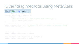 Overriding methods using MetaClass 
// Integer 
assert '42' == 42.toString() 
Integer.metaClass.toString = { 
delegate == 42 ? 
'The answer to life, the universe and everything' : 
String.valueOf(delegate) 
} 
assert 42.toString() == 'The answer to life, the universe and everything' 
assert 100.toString() == '100' 
// Boolean 
assert false.toBoolean() == false 
Boolean.metaClass.toBoolean = { !delegate } 
assert false.toBoolean() == true 
 