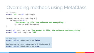Overriding methods using MetaClass 
// Integer 
assert '42' == 42.toString() 
Integer.metaClass.toString = { 
delegate == 42 ? 
'The answer to life, the universe and everything' : 
String.valueOf(delegate) 
} 
assert 42.toString() == 'The answer to life, the universe and everything' 
assert 100.toString() == '100' 
// Boolean 
assert false.toBoolean() == false 
Boolean.metaClass.toBoolean = { !delegate } 
assert false.toBoolean() == true 
 