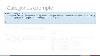 Categories example 
class StringUtils { 
static String truncate(String text, Integer length, Boolean overflow = false) { 
text.take(length) + (overflow ? '...' : '') 
} 
} 
use (StringUtils) { 
println "Lorem ipsum".truncate(5) 
} 
try { 
println "Lorem ipsum".truncate(5) 
} catch (MissingMethodException mme) { 
println mme 
} 
// Execution 
Lorem 
groovy.lang.MissingMethodException: No 
signature of method: 
java.lang.String.truncate() is 
applicable for argument types: 
(java.lang.Integer) values: [5] 
Possible solutions: 
concat(java.lang.String), take(int) 
 