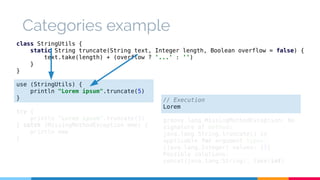 Categories example 
class StringUtils { 
static String truncate(String text, Integer length, Boolean overflow = false) { 
text.take(length) + (overflow ? '...' : '') 
} 
} 
use (StringUtils) { 
println "Lorem ipsum".truncate(5) 
} 
try { 
println "Lorem ipsum".truncate(5) 
} catch (MissingMethodException mme) { 
println mme 
} 
// Execution 
Lorem 
groovy.lang.MissingMethodException: No 
signature of method: 
java.lang.String.truncate() is 
applicable for argument types: 
(java.lang.Integer) values: [5] 
Possible solutions: 
concat(java.lang.String), take(int) 
 