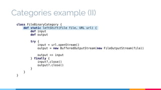 Categories example (II) 
class FileBinaryCategory { 
def static leftShift(File file, URL url) { 
def input 
def output 
try { 
input = url.openStream() 
output = new BufferedOutputStream(new FileOutputStream(file)) 
output << input 
} finally { 
input?.close() 
output?.close() 
} 
} 
} 
 
