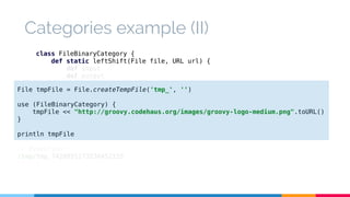 Categories example (II) 
class FileBinaryCategory { 
def static leftShift(File file, URL url) { 
def input 
def output 
try { 
File tmpFile = File.createTempFile('tmp_', '') 
use (FileBinaryCategory) { 
input = url.openStream() 
output = new BufferedOutputStream(new FileOutputStream(file)) 
output << input 
tmpFile << "http://groovy.codehaus.org/images/groovy-logo-medium.png".toURL() 
} 
} finally { 
println tmpFile 
// Execution 
/tmp/tmp_7428855173238452155 
input?.close() 
output?.close() 
} 
} 
} 
 
