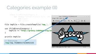 Categories example (II) 
class FileBinaryCategory { 
def static leftShift(File file, URL url) { 
def input 
def output 
try { 
File tmpFile = File.createTempFile('tmp_', '') 
use (FileBinaryCategory) { 
input = url.openStream() 
output = new BufferedOutputStream(new FileOutputStream(file)) 
output << input 
tmpFile << "http://groovy.codehaus.org/images/groovy-logo-medium.png".toURL() 
} 
} finally { 
println tmpFile 
// Execution 
/tmp/tmp_7428855173238452155 
input?.close() 
output?.close() 
} 
} 
} 
 