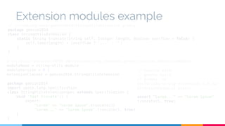 Extension modules example 
// src/main/groovy/geecon2014/StringUtilsExtension.groovy 
package geecon2014 
class StringUtilsExtension { 
static String truncate(String self, Integer length, Boolean overflow = false) { 
self.take(length) + (overflow ? '...' : '') 
} 
} 
# src/main/resources/META-INF/services/org.codehaus.groovy.runtime.ExtensionModule 
moduleName = string-utils-module 
moduleVersion = 0.1 
extensionClasses = geecon2014.StringUtilsExtension 
package geecon2014 
import spock.lang.Specification 
class StringUtilsExtensionSpec extends Specification { 
void 'test trucate'() { 
expect: 
"Lorem" == "Lorem ipsum".truncate(5) 
"Lorem..." == "Lorem ipsum".truncate(5, true) 
} 
} 
// Execute with: 
// gradle build 
// groovy -cp 
build/libs/string-extensions-1.0.jar 
ExtensionExample1.groovy 
assert "Lorem..." == "Lorem ipsum". 
truncate(5, true) 
 