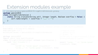 Extension modules example 
// src/main/groovy/geecon2014/StringUtilsExtension.groovy 
package geecon2014 
class StringUtilsExtension { 
static String truncate(String self, Integer length, Boolean overflow = false) { 
self.take(length) + (overflow ? '...' : '') 
} 
} 
# src/main/resources/META-INF/services/org.codehaus.groovy.runtime.ExtensionModule 
moduleName = string-utils-module 
moduleVersion = 0.1 
extensionClasses = geecon2014.StringUtilsExtension 
package geecon2014 
import spock.lang.Specification 
class StringUtilsExtensionSpec extends Specification { 
void 'test trucate'() { 
expect: 
"Lorem" == "Lorem ipsum".truncate(5) 
"Lorem..." == "Lorem ipsum".truncate(5, true) 
} 
} 
// Execute with: 
// gradle build 
// groovy -cp 
build/libs/string-extensions-1.0.jar 
ExtensionExample1.groovy 
assert "Lorem..." == "Lorem ipsum". 
truncate(5, true) 
 