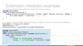Extension modules example 
// src/main/groovy/geecon2014/StringUtilsExtension.groovy 
package geecon2014 
class StringUtilsExtension { 
static String truncate(String self, Integer length, Boolean overflow = false) { 
self.take(length) + (overflow ? '...' : '') 
} 
} 
# src/main/resources/META-INF/services/org.codehaus.groovy.runtime.ExtensionModule 
moduleName = string-utils-module 
moduleVersion = 0.1 
extensionClasses = geecon2014.StringUtilsExtension 
package geecon2014 
import spock.lang.Specification 
class StringUtilsExtensionSpec extends Specification { 
void 'test trucate'() { 
expect: 
"Lorem" == "Lorem ipsum".truncate(5) 
"Lorem..." == "Lorem ipsum".truncate(5, true) 
} 
} 
// Execute with: 
// gradle build 
// groovy -cp 
build/libs/string-extensions-1.0.jar 
ExtensionExample1.groovy 
assert "Lorem..." == "Lorem ipsum". 
truncate(5, true) 
 