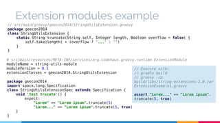 Extension modules example 
// src/main/groovy/geecon2014/StringUtilsExtension.groovy 
package geecon2014 
class StringUtilsExtension { 
static String truncate(String self, Integer length, Boolean overflow = false) { 
self.take(length) + (overflow ? '...' : '') 
} 
} 
# src/main/resources/META-INF/services/org.codehaus.groovy.runtime.ExtensionModule 
moduleName = string-utils-module 
moduleVersion = 0.1 
extensionClasses = geecon2014.StringUtilsExtension 
package geecon2014 
import spock.lang.Specification 
class StringUtilsExtensionSpec extends Specification { 
void 'test trucate'() { 
expect: 
"Lorem" == "Lorem ipsum".truncate(5) 
"Lorem..." == "Lorem ipsum".truncate(5, true) 
} 
} 
// Execute with: 
// gradle build 
// groovy -cp 
build/libs/string-extensions-1.0.jar 
ExtensionExample1.groovy 
assert "Lorem..." == "Lorem ipsum". 
truncate(5, true) 
 