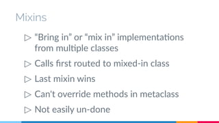 Mixins 
▷ “Bring in” or “mix in” implementations 
from multiple classes 
▷ Calls first routed to mixed-in class 
▷ Last mixin wins 
▷ Can't override methods in metaclass 
▷ Not easily un-done 
 