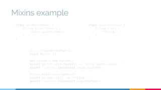 Mixins example 
class SpidermanPower { 
String spiderSense() { 
"Using spider-sense..." 
} 
} 
class SupermanPower { 
String fly() { 
"Flying..." 
} 
} 
@Mixin([SpidermanPower]) 
class Person {} 
def person = new Person() 
assert person.spiderSense() == "Using spider-sense..." 
assert !(person instanceof SpidermanPower) 
Person.mixin SupermanPower 
assert person.fly() == "Flying..." 
assert !(person instanceof SupermanPower) 
 