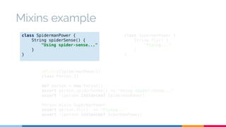 class SupermanPower { 
String fly() { 
"Flying..." 
} 
} 
Mixins example 
class SpidermanPower { 
String spiderSense() { 
"Using spider-sense..." 
@Mixin([SpidermanPower]) 
class Person {} 
def person = new Person() 
assert person.spiderSense() == "Using spider-sense..." 
assert !(person instanceof SpidermanPower) 
Person.mixin SupermanPower 
assert person.fly() == "Flying..." 
assert !(person instanceof SupermanPower) 
} 
} 
 