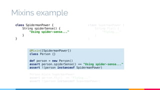 class SupermanPower { 
String fly() { 
"Flying..." 
} 
} 
Mixins example 
class SpidermanPower { 
String spiderSense() { 
"Using spider-sense..." 
@Mixin([SpidermanPower]) 
class Person {} 
def person = new Person() 
assert person.spiderSense() == "Using spider-sense..." 
assert !(person instanceof SpidermanPower) 
Person.mixin SupermanPower 
assert person.fly() == "Flying..." 
assert !(person instanceof SupermanPower) 
} 
} 
 