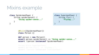 class SupermanPower { 
String fly() { 
"Flying..." 
} 
} 
Mixins example 
class SpidermanPower { 
String spiderSense() { 
"Using spider-sense..." 
@Mixin([SpidermanPower]) 
class Person {} 
def person = new Person() 
assert person.spiderSense() == "Using spider-sense..." 
assert !(person instanceof SpidermanPower) 
Person.mixin SupermanPower 
assert person.fly() == "Flying..." 
assert !(person instanceof SupermanPower) 
} 
} 
 