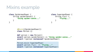 Mixins example 
class SpidermanPower { 
String spiderSense() { 
"Using spider-sense..." 
@Mixin([SpidermanPower]) 
class Person {} 
def person = new Person() 
assert person.spiderSense() == "Using spider-sense..." 
assert !(person instanceof SpidermanPower) 
Person.mixin SupermanPower 
assert person.fly() == "Flying..." 
assert !(person instanceof SupermanPower) 
} 
} 
class SupermanPower { 
String fly() { 
"Flying..." 
} 
} 
 