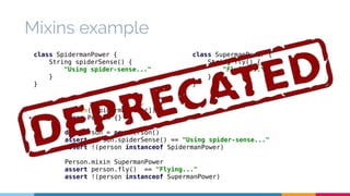 Mixins example 
class SpidermanPower { 
String spiderSense() { 
"Using spider-sense..." 
@Mixin([SpidermanPower]) 
class Person {} 
def person = new Person() 
assert person.spiderSense() == "Using spider-sense..." 
assert !(person instanceof SpidermanPower) 
Person.mixin SupermanPower 
assert person.fly() == "Flying..." 
assert !(person instanceof SupermanPower) 
} 
} 
class SupermanPower { 
String fly() { 
"Flying..." 
} 
} 
 