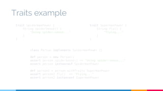 Traits example 
trait SpidermanPower { 
String spiderSense() { 
"Using spider-sense..." 
class Person implements SpidermanPower {} 
def person = new Person() 
assert person.spiderSense() == "Using spider-sense..." 
assert person instanceof SpidermanPower 
def person2 = person.withTraits SupermanPower 
assert person2.fly() == "Flying..." 
assert person2 instanceof SupermanPower 
} 
} 
trait SupermanPower { 
String fly() { 
"Flying..." 
} 
} 
 