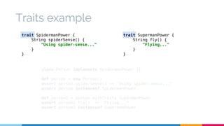 Traits example 
trait SpidermanPower { 
String spiderSense() { 
"Using spider-sense..." 
class Person implements SpidermanPower {} 
def person = new Person() 
assert person.spiderSense() == "Using spider-sense..." 
assert person instanceof SpidermanPower 
def person2 = person.withTraits SupermanPower 
assert person2.fly() == "Flying..." 
assert person2 instanceof SupermanPower 
} 
} 
trait SupermanPower { 
String fly() { 
"Flying..." 
} 
} 
 