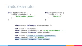 Traits example 
trait SpidermanPower { 
String spiderSense() { 
"Using spider-sense..." 
class Person implements SpidermanPower {} 
def person = new Person() 
assert person.spiderSense() == "Using spider-sense..." 
assert person instanceof SpidermanPower 
def person2 = person.withTraits SupermanPower 
assert person2.fly() == "Flying..." 
assert person2 instanceof SupermanPower 
} 
} 
trait SupermanPower { 
String fly() { 
"Flying..." 
} 
} 
 