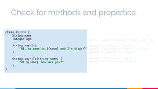 Check for methods and properties 
def p = new Person(name: 'Iván', age: 34) 
assert p.respondsTo('sayHi') 
assert p.respondsTo('sayHiTo', String) 
assert !p.respondsTo('goodbye') 
assert p.hasProperty('age') 
assert !p.hasProperty('country') 
class Person { 
String name 
Integer age 
String sayHi() { 
"Hi, my name is ${name} and I'm ${age}" 
} 
String sayHiTo(String name) { 
"Hi ${name}, how are you?" 
} 
} 
 