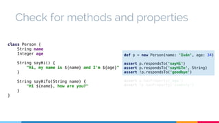 Check for methods and properties 
def p = new Person(name: 'Iván', age: 34) 
assert p.respondsTo('sayHi') 
assert p.respondsTo('sayHiTo', String) 
assert !p.respondsTo('goodbye') 
assert p.hasProperty('age') 
assert !p.hasProperty('country') 
class Person { 
String name 
Integer age 
String sayHi() { 
"Hi, my name is ${name} and I'm ${age}" 
} 
String sayHiTo(String name) { 
"Hi ${name}, how are you?" 
} 
} 
 