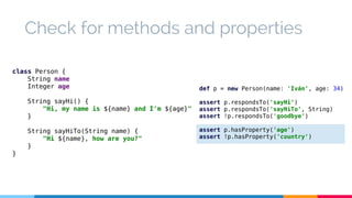 Check for methods and properties 
class Person { 
String name 
Integer age 
String sayHi() { 
"Hi, my name is ${name} and I'm ${age}" 
} 
String sayHiTo(String name) { 
"Hi ${name}, how are you?" 
} 
} 
def p = new Person(name: 'Iván', age: 34) 
assert p.respondsTo('sayHi') 
assert p.respondsTo('sayHiTo', String) 
assert !p.respondsTo('goodbye') 
assert p.hasProperty('age') 
assert !p.hasProperty('country') 
 