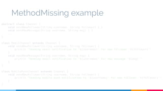 MethodMissing example 
abstract class Channel { 
void sendNewFollower(String username, String follower) { } 
void sendNewMessage(String username, String msg) { } 
... 
} 
class EmailChannel extends Channel { 
void sendNewFollower(String username, String follower) { 
println "Sending email notification to '${username}' for new follower '${follower}'" 
} 
void sendNewMessage(String username, String msg) { 
println "Sending email notification to '${username}' for new message '${msg}'" 
} 
} 
class MobilePushChannel extends Channel { 
void sendNewFollower(String username, String follower) { 
println "Sending mobile push notification to '${username}' for new follower '${follower}'" 
} 
} 
 
