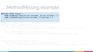 MethodMissing example 
abstract class Channel { 
void sendNewFollower(String username, String follower) { } 
void sendNewMessage(String username, String msg) { } 
... 
} 
class EmailChannel extends Channel { 
void sendNewFollower(String username, String follower) { 
println "Sending email notification to '${username}' for new follower '${follower}'" 
} 
void sendNewMessage(String username, String msg) { 
println "Sending email notification to '${username}' for new message '${msg}'" 
} 
} 
class MobilePushChannel extends Channel { 
void sendNewFollower(String username, String follower) { 
println "Sending mobile push notification to '${username}' for new follower '${follower}'" 
} 
} 
 