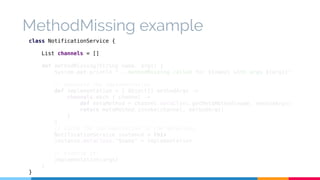MethodMissing example 
class NotificationService { 
List channels = [] 
def methodMissing(String name, args) { 
System.out.println "...methodMissing called for ${name} with args ${args}" 
// Generate the implementation 
def implementation = { Object[] methodArgs -> 
channels.each { channel -> 
def metaMethod = channel.metaClass.getMetaMethod(name, methodArgs) 
return metaMethod.invoke(channel, methodArgs) 
} 
} 
// Cache the implementation in the metaClass 
NotificationService instance = this 
instance.metaClass."$name" = implementation 
// Execute it! 
implementation(args) 
} 
} 
 