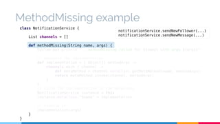 MethodMissing example 
class NotificationService { 
List channels = [] 
def methodMissing(String name, args) { 
System.out.println "...methodMissing called for ${name} with args ${args}" 
// Generate the implementation 
def implementation = { Object[] methodArgs -> 
channels.each { channel -> 
def metaMethod = channel.metaClass.getMetaMethod(name, methodArgs) 
return metaMethod.invoke(channel, methodArgs) 
} 
} 
// Cache the implementation in the metaClass 
NotificationService instance = this 
instance.metaClass."$name" = implementation 
// Execute it! 
implementation(args) 
} 
} 
notificationService.sendNewFollower(...) 
notificationService.sendNewMessage(...) 
 