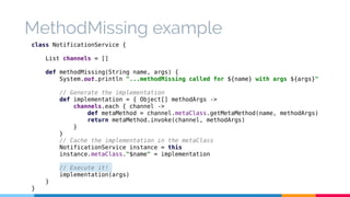 MethodMissing example 
class NotificationService { 
List channels = [] 
def methodMissing(String name, args) { 
System.out.println "...methodMissing called for ${name} with args ${args}" 
// Generate the implementation 
def implementation = { Object[] methodArgs -> 
channels.each { channel -> 
def metaMethod = channel.metaClass.getMetaMethod(name, methodArgs) 
return metaMethod.invoke(channel, methodArgs) 
} 
} 
// Cache the implementation in the metaClass 
NotificationService instance = this 
instance.metaClass."$name" = implementation 
// Execute it! 
implementation(args) 
} 
} 
 