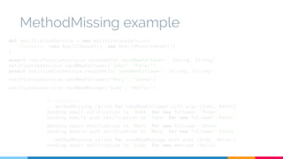 MethodMissing example 
def notificationService = new NotificationService( 
channels: [new EmailChannel(), new MobilePushChannel()] 
) 
assert !notificationService.respondsTo('sendNewFollower', String, String) 
notificationService.sendNewFollower("John", "Peter") 
assert notificationService.respondsTo('sendNewFollower', String, String) 
notificationService.sendNewFollower("Mary", "Steve") 
notificationService.sendNewMessage("Iván", "Hello!") 
// Execution 
...methodMissing called for sendNewFollower with args [John, Peter] 
Sending email notification to 'John' for new follower 'Peter' 
Sending mobile push notification to 'John' for new follower 'Peter' 
Sending email notification to 'Mary' for new follower 'Steve' 
Sending mobile push notification to 'Mary' for new follower 'Steve' 
...methodMissing called for sendNewMessage with args [Iván, Hello!] 
Sending email notification to 'Iván' for new message 'Hello!' 
 