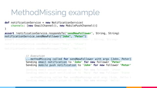 MethodMissing example 
def notificationService = new NotificationService( 
channels: [new EmailChannel(), new MobilePushChannel()] 
) 
assert !notificationService.respondsTo('sendNewFollower', String, String) 
notificationService.sendNewFollower("John", "Peter") 
assert notificationService.respondsTo('sendNewFollower', String, String) 
notificationService.sendNewFollower("Mary", "Steve") 
notificationService.sendNewMessage("Iván", "Hello!") 
// Execution 
...methodMissing called for sendNewFollower with args [John, Peter] 
Sending email notification to 'John' for new follower 'Peter' 
Sending mobile push notification to 'John' for new follower 'Peter' 
Sending email notification to 'Mary' for new follower 'Steve' 
Sending mobile push notification to 'Mary' for new follower 'Steve' 
...methodMissing called for sendNewMessage with args [Iván, Hello!] 
Sending email notification to 'Iván' for new message 'Hello!' 
 