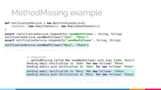 MethodMissing example 
def notificationService = new NotificationService( 
channels: [new EmailChannel(), new MobilePushChannel()] 
) 
assert !notificationService.respondsTo('sendNewFollower', String, String) 
notificationService.sendNewFollower("John", "Peter") 
assert notificationService.respondsTo('sendNewFollower', String, String) 
notificationService.sendNewFollower("Mary", "Steve") 
notificationService.sendNewMessage("Iván", "Hello!") 
// Execution 
...methodMissing called for sendNewFollower with args [John, Peter] 
Sending email notification to 'John' for new follower 'Peter' 
Sending mobile push notification to 'John' for new follower 'Peter' 
Sending email notification to 'Mary' for new follower 'Steve' 
Sending mobile push notification to 'Mary' for new follower 'Steve' 
...methodMissing called for sendNewMessage with args [Iván, Hello!] 
Sending email notification to 'Iván' for new message 'Hello!' 
 