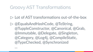 Groovy AST Transformations 
▷ Lot of AST transformations out-of-the-box 
▷ @EqualsAndHashCode, @ToString, 
@TuppleConstructor, @Canonical, @Grab, 
@Immutable, @Delegate, @Singleton, 
@Category, @Log4j, @CompileStatic, 
@TypeChecked, @Synchronized 
... 
 