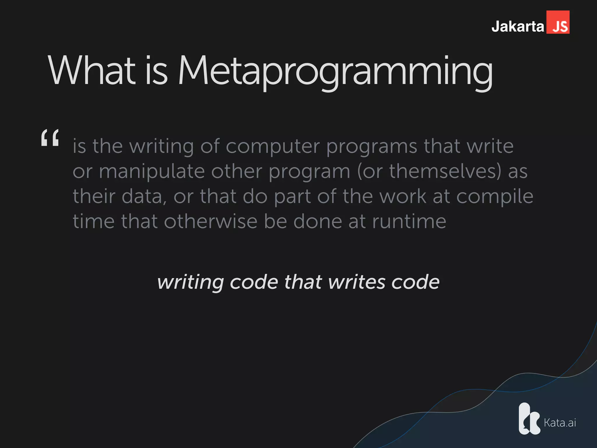 Jakarta
What is Metaprogramming
is the writing of computer programs that write
or manipulate other program (or themselves) as 
their data, or that do part of the work at compile
time that otherwise be done at runtime
“
writing code that writes code
 