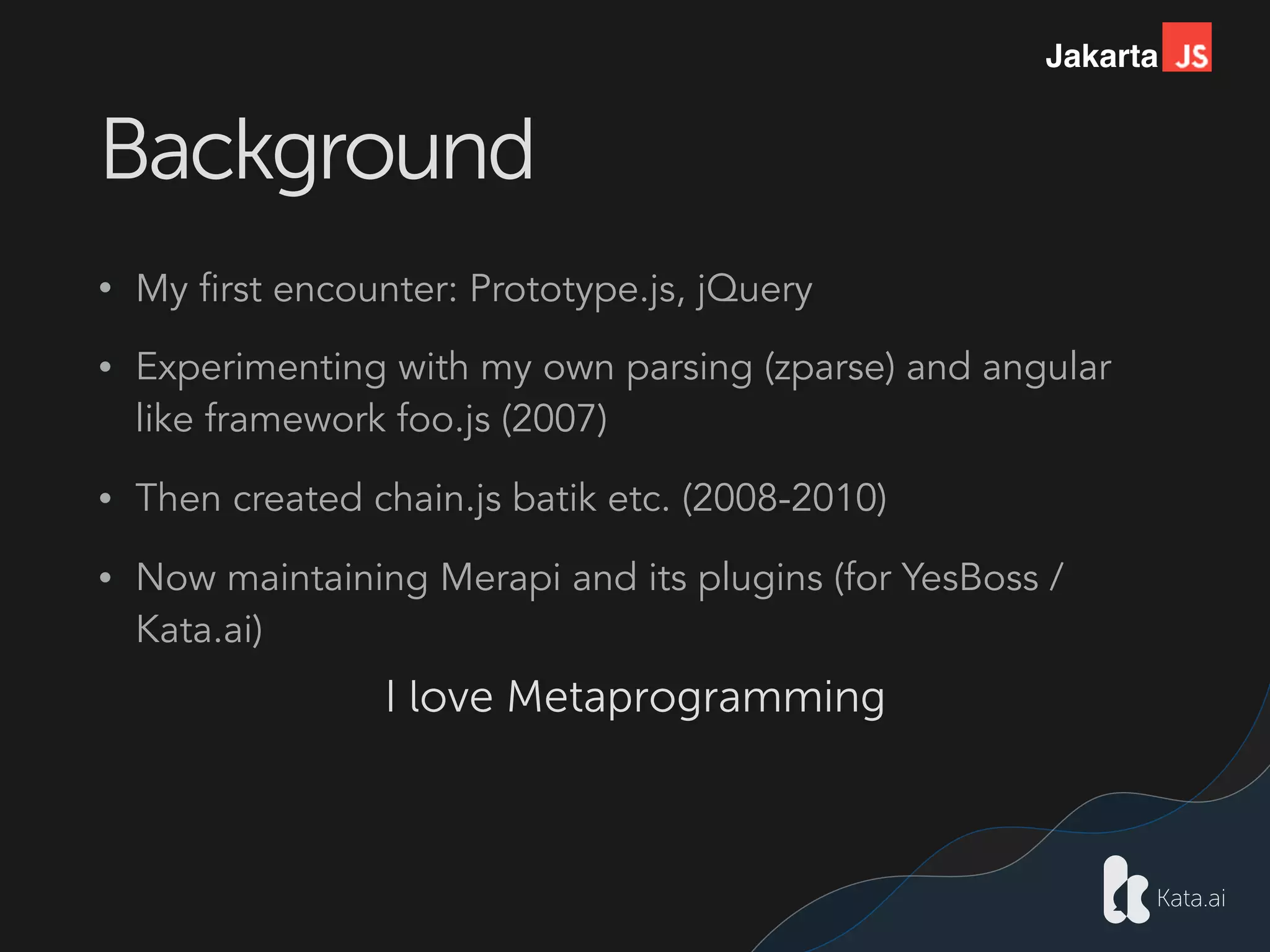 Jakarta
Background
• My first encounter: Prototype.js, jQuery
• Experimenting with my own parsing (zparse) and angular
like framework foo.js (2007)
• Then created chain.js batik etc. (2008-2010)
• Now maintaining Merapi and its plugins (for YesBoss /
Kata.ai)
I love Metaprogramming
 