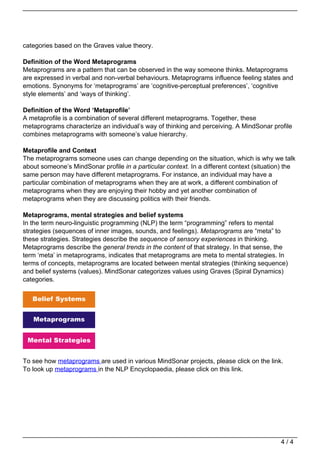 categories based on the Graves value theory.

                                   Definition of the Word Metaprograms
                                   Metaprograms are a pattern that can be observed in the way someone thinks. Metaprograms
                                   are expressed in verbal and non-verbal behaviours. Metaprograms influence feeling states and
                                   emotions. Synonyms for ‘metaprograms’ are ‘cognitive-perceptual preferences’, ‘cognitive
                                   style elements’ and ‘ways of thinking’.

                                   Definition of the Word ‘Metaprofile’
                                   A metaprofile is a combination of several different metaprograms. Together, these
                                   metaprograms characterize an individual’s way of thinking and perceiving. A MindSonar profile
                                   combines metaprograms with someone’s value hierarchy.

                                   Metaprofile and Context
                                   The metaprograms someone uses can change depending on the situation, which is why we talk
                                   about someone’s MindSonar profile in a particular context. In a different context (situation) the
                                   same person may have different metaprograms. For instance, an individual may have a
                                   particular combination of metaprograms when they are at work, a different combination of
                                   metaprograms when they are enjoying their hobby and yet another combination of
                                   metaprograms when they are discussing politics with their friends.

                                   Metaprograms, mental strategies and belief systems
                                   In the term neuro-linguistic programming (NLP) the term “programming” refers to mental
                                   strategies (sequences of inner images, sounds, and feelings). Metaprograms are “meta” to
                                   these strategies. Strategies describe the sequence of sensory experiences in thinking.
                                   Metaprograms describe the general trends in the content of that strategy. In that sense, the
                                   term ‘meta’ in metaprograms, indicates that metaprograms are meta to mental strategies. In
                                   terms of concepts, metaprograms are located between mental strategies (thinking sequence)
                                   and belief systems (values). MindSonar categorizes values using Graves (Spiral Dynamics)
                                   categories.




                                   To see how metaprograms are used in various MindSonar projects, please click on the link.
                                   To look up metaprograms in the NLP Encyclopaedia, please click on this link.




                                                                                                                              4/4
Powered by TCPDF (www.tcpdf.org)
 