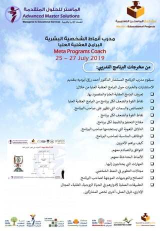 ‫بت‬ ‫أبوديه‬ ‫رزق‬ ‫أحمد‬‫الدكتور‬ ‫المستشار‬ ‫نامج‬‫الت‬ ‫مدرب‬ ‫سيقوم‬‫قديم‬
‫ات‬‫والخت‬ ‫ات‬‫ر‬‫االستشا‬‫خالل‬ ‫من‬ ‫العليا‬ ‫العقلية‬ ‫امج‬‫الت‬ ‫حول‬:
‫بها‬ ‫والمقصود‬ ‫العليا‬ ‫العقلية‬ ‫امج‬‫الت‬ ‫تعريف‬.
‫الع‬ ‫العقلية‬ ‫امج‬‫الت‬ ‫من‬ ‫برنامج‬ ‫لكل‬ ‫والضعف‬ ‫القوة‬ ‫نقاط‬‫ليا‬
‫الخصائص‬‫والسمات‬‫نامج‬‫الت‬ ‫صاحب‬ ‫عىل‬‫تظهر‬ ‫ي‬
‫ر‬‫الت‬.
‫القوة‬ ‫نقاط‬‫برنامج‬ ‫لكل‬ ‫والضعف‬.
‫ن‬‫التحفت‬ ‫مفتاح‬‫برنامج‬ ‫لكل‬ ‫والتثبيط‬.
‫نامج‬‫الت‬ ‫صاحب‬ ‫يستخدمها‬ ‫ي‬
‫ر‬‫الت‬ ‫اللغوية‬ ‫الدالئل‬.
‫نامج‬‫الت‬ ‫لصاحب‬ ‫المناسبة‬ ‫الوظائف‬.
‫اآلخرون‬ ‫اهم‬‫ر‬‫ي‬ ‫كيف‬.
‫معهم‬ ‫والتصادم‬ ‫التوافق‬.
‫معهم‬ ‫المتداخلة‬ ‫األنماط‬.
‫إليها‬ ‫يحتاجون‬ ‫ي‬
‫ر‬‫الت‬ ‫ات‬‫ر‬‫المها‬.
‫ي‬‫الشخص‬ ‫النمط‬ ‫ي‬
‫ن‬
‫ف‬‫التطوير‬ ‫مجاالت‬.
‫نامج‬‫الت‬ ‫لصاحب‬ ‫الموجهة‬ ‫والتوجيهات‬ ‫النصائح‬.
‫الطلب‬ ،‫الزوجية‬ ‫الحياة‬ ‫ي‬
‫ن‬
‫ف‬ ‫ألدوارهم‬ ‫العملية‬ ‫التطبيقات‬‫المجال‬ ،‫ة‬
،‫العمل‬ ‫فرق‬ ،‫اإلداري‬‫ن‬‫كي‬‫المشار‬ ‫تخص‬ ‫أخرى‬..
‫ر‬‫التدريب‬ ‫نامج‬ ‫ر‬‫الت‬ ‫مخرجات‬ ‫من‬:
Meta Programs Coach
 