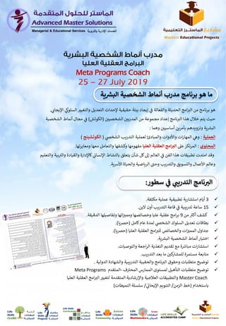 3‫أيام‬‫استشارية‬‫عملية‬ ‫تطبيقية‬‫مكثفة‬.
15‫ساعة‬‫ي‬
‫ن‬
‫ف‬ ‫تدريبية‬‫الين‬ ‫أون‬ ‫التدريب‬ ‫قاعة‬.
‫ر‬‫أكت‬ ‫كشف‬‫من‬9‫الدقيقة‬ ‫وتفاصيلها‬ ‫اتها‬‫ن‬‫وممت‬ ‫وخصائصها‬ ‫عليا‬ ‫عقلية‬ ‫امج‬‫ر‬‫ب‬.
‫كامل‬‫عام‬ ‫لمدة‬ ‫ي‬‫الشخص‬ ‫السلوك‬ ‫تعديل‬ ‫بطاقات‬(‫يا‬‫رص‬‫ح‬.)
‫العليا‬ ‫العقلية‬ ‫امج‬‫للت‬ ‫والخصائص‬ ‫ات‬‫ن‬‫الممت‬ ‫جداول‬(‫يا‬‫رص‬‫ح‬.)
‫ية‬ ‫ر‬‫البش‬ ‫الشخصية‬ ‫أنماط‬‫اختبار‬.
‫والتوصيات‬ ‫اجعة‬‫ر‬‫ال‬ ‫التغذية‬ ‫تقديم‬ ‫مع‬ ‫ة‬ ‫ر‬‫مباش‬ ‫ات‬‫ر‬‫استشا‬.
‫التدريب‬ ‫بعد‬ ‫ما‬ ‫ن‬‫كي‬‫للمشار‬ ‫مستمرة‬ ‫متابعة‬.
‫توضيح‬‫والشهادة‬ ‫التدريبية‬ ‫والحقيبة‬ ‫نامج‬‫الت‬ ‫وحقوق‬ ‫متطلبات‬‫الدولية‬.
‫متطلبات‬ ‫توضيح‬‫ف‬ ‫ر‬‫المحت‬ ‫الممارس‬ ‫لمستوى‬ ‫التأهيل‬-‫المتقدم‬Meta Programs
Master Coach‫الع‬ ‫امج‬‫الت‬ ‫لتغيت‬ ‫المتقدمة‬ ‫واإلرشادية‬ ‫العالجية‬ ‫والتطبيقات‬‫العليا‬ ‫قلية‬
‫باستخدام‬(‫الزمن‬ ‫خط‬/‫ي‬‫اإليحاب‬ ‫التنويم‬/‫النميطات‬ ‫سلسلة‬)
‫هو‬‫امج‬‫الت‬ ‫من‬ ‫برنامج‬‫الحديثة‬‫ال‬ ‫والتغيت‬ ‫التعديل‬ ‫إلحداث‬ ‫حقيقية‬ ‫بيئة‬ ‫إيجاد‬ ‫ي‬
‫ن‬
‫ف‬ ‫والفعالة‬‫ي‬‫اإليجاب‬ ‫ي‬‫سلوك‬.
‫ن‬‫المدربي‬ ‫من‬ ‫مجموعة‬ ‫إعداد‬ ‫نامج‬‫الت‬ ‫هذا‬ ‫خالل‬ ‫يتم‬ ‫حيث‬‫ن‬‫الشخصيي‬(‫الكوتش‬)‫مجال‬ ‫ي‬
‫ن‬
‫ف‬‫الش‬ ‫أنماط‬‫خصية‬
‫ية‬ ‫ر‬‫البش‬‫وهما‬ ‫ن‬‫أساسيي‬ ‫بأمرين‬ ‫وتزويدهم‬:
‫العملية‬:‫ي‬‫الشخص‬ ‫التدريب‬ ‫لعملية‬ ‫والمبادئ‬ ‫واألدوات‬ ‫ات‬‫ر‬‫المها‬ ‫ي‬‫وه‬(‫الكوتشينج‬)
‫المحتوى‬:‫عىل‬‫المرتكز‬‫العليا‬ ‫العقلية‬ ‫امج‬ ‫ر‬‫الت‬‫ومعايرتها‬ ‫معها‬ ‫والتعامل‬ ‫وكشفها‬ ‫مفهومها‬.
‫والقي‬ ‫كاإلدارة‬ ‫ي‬
‫ن‬‫اإلنساب‬ ‫بالنشاط‬ ‫يتعلق‬ ‫شأن‬ ‫كل‬‫إىل‬ ‫العالم‬ ‫ي‬
‫ن‬
‫ف‬ ‫الفن‬ ‫هذا‬ ‫تطبيقات‬ ‫امتدت‬ ‫وقد‬‫والتعليم‬ ‫بية‬ ‫ر‬‫والت‬ ‫ادة‬
‫ر‬‫وحت‬ ‫والتدريب‬ ‫والتسويق‬ ‫األعمال‬ ‫وعالم‬‫ية‬‫ش‬‫األ‬ ‫والحياة‬ ‫الرياضية‬.
Meta Programs Coach
‫ر‬‫البش‬ ‫الشخصية‬ ‫أنماط‬ ‫مدرب‬ ‫برنامج‬ ‫هو‬ ‫ما‬‫ية‬
‫سطور‬ ‫ي‬ ‫ر‬‫التدريب‬ ‫نامج‬ ‫ر‬‫الت‬:
 