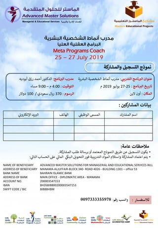 ‫كي‬‫المشار‬ ‫بيانات‬:
‫المشارك‬ ‫اسم‬‫ي‬
‫ن‬‫الوظيف‬ ‫المسم‬‫الهاتف‬‫ي‬
‫ن‬‫وب‬ ‫ر‬‫اإللكت‬ ‫يد‬‫الت‬
‫ر‬‫التدريب‬ ‫نامج‬ ‫ر‬‫الت‬ ‫عنوان‬:‫ية‬ ‫ر‬‫البش‬ ‫الشخصية‬ ‫أنماط‬ ‫مدرب‬‫نامج‬ ‫ر‬‫الت‬ ‫مدرب‬:‫رز‬ ‫أحمد‬‫الدكتور‬‫أبوديه‬ ‫ق‬
‫ـخ‬‫ـ‬‫ـ‬‫ـ‬‫ي‬‫تار‬‫نامج‬ ‫ر‬‫الت‬:25-27‫يوليو‬2019‫م‬‫التوقيت‬:4:00‫م‬–9:00‫مساء‬
‫المكان‬:‫الين‬ ‫أون‬‫الرسوم‬:370‫سعودي‬ ‫ريال‬/100‫دوالر‬
•‫برسالة‬‫أو‬ ‫المعتمد‬ ‫النموذج‬ ‫طريق‬ ‫عن‬ ‫التسجيل‬ ‫يكون‬‫كة‬‫المشار‬ ‫طلب‬.
•‫ال‬ ‫الحساب‬ ‫عىل‬ ‫ي‬‫الماىل‬ ‫ي‬‫البنك‬ ‫التحويل‬‫فور‬ ‫التدريبية‬ ‫المواد‬ ‫واستالم‬ ‫كة‬‫المشار‬ ‫اعتماد‬ ‫يتم‬‫ي‬‫تاىل‬:
‫عامة‬ ‫مالتحظات‬:
NAME OF BENEFICIARY ADVANCED MASTER SOLUTIONS FOR MANAGERIAL AND EDUCATIONAL SERVICES WLL
ADDRESS OF BENEFICIARY MANAMA-ALJUFFAIR-BLOCK 340- ROAD 4026 - BUILDING 1301 – office 53
BANK NAME BAHRAIN ISLAMIC BANK
ADDRESS OF BANK MAIN OFFICE - DIPLOMATIC AREA - MANAMA
ACCOUNT NO. 200003547153
IBAN BH26BIBB00200003547153
SWIFT CODE / BIC BIBBBHBM
Meta Programs Coach
‫لالستفسار‬:‫رقم‬ ‫واتسب‬:0097333355978
‫كة‬‫والمشار‬ ‫التسجيل‬ ‫نموذج‬
 