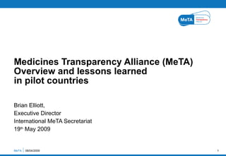 Brian Elliott,  Executive Director International MeTA Secretariat 19 th  May 2009 Medicines Transparency Alliance (MeTA) Overview and lessons learned  in pilot countries  MeTA  08/04/2009 