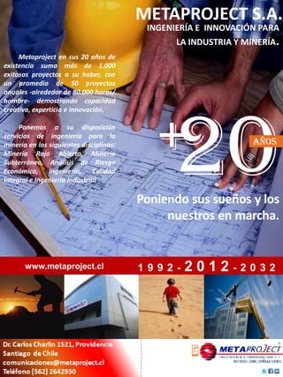 METAPROJECT S.A.
                                          INGENIERÍA E INNOVACIÓN PARA
                                                LA INDUSTRIA Y MINERÍA.
     Metaproject en sus 20 años de
existencia suma más de 1.000
exitosos proyectos a su haber, con
un promedio de 50 proyectos
anuales -alrededor de 80.000 horas/




                                             20
hombre- demostrando capacidad




                                            +
creativa, experticia e innovación.

     Ponemos a su disposición
servicios de ingeniería para la
minería en las siguientes disciplinas:                           años
Minería Rajo Abierto, Minería
Subterránea, Análisis de Riesgo
Económico, Ingeniería, Calidad
Integral e Ingeniería Industrial.

                                         Poniendo sus sueños y los
                                              nuestros en marcha.


       www.metaproject.cl                1992-   2012-2032
 