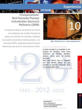Experiencia

                 Chuquicamata:
            Red Húmeda Plantas
           Industriales Gerencia
                Refinería (2006)
  La Ingeniería Básica del proyecto se orientó
       a la instalación de una Red Húmeda de
                                                                                    10
   apoyo a la extinción de incendios, diseñada
de acuerdo a estándares internacionales y a la
                                                            Mas información en www.metaproject.cl
 normativa NFPA, supliendo de esta forma las
deficiencias que tenia en ese entonces la Red.
                                                 La Red consideró un respaldo en los
                                                 equipos de bombeo, tanto para
                                                 mantener la presión (bombas
                                                 jockey), como para la bomba
                                                 principal.




                                                                                              SISTEMAS CONTRAINCENDIOS Y REDES
                                                 Para este último caso se respaldó




                                                                                                  HUMEDAS PARA LA INDUSTRIA
                                                 con una bomba Diésel, la cual
                                                 permite al sistema responder ante
                                                 un eventual Black Out.




                                                 METAPROJECT
                                                 www. metaproject.cl
                                                 comunicaciones@metaproject.cl
                                                 Teléfono (562) 2642930
 