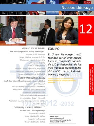 Nuestro Liderazgo




                                                                                                          12
                       MANUEL VIERA FLORES                EQUIPO
      Ceo & Managing Partner Group Metaproject .
                            Ingeniero Civil en Minas.     El Grupo Metaproject está
                   Universidad de Santiago de Chile.      formado por un gran equipo
                    Magíster en Ingeniería Industrial
                                                          humano, compuesto por más
                               Universidad de Chile.
                              Postítulo en Economía,      de 120 profesionales de las
                                                          más variadas especialidades




                                                                                                           SISTEMAS CONTRAINCENDIOS Y REDES
             Imperial College de Londres, Inglaterra.




                                                                                                               HUMEDAS PARA LA INDUSTRIA
               Doctorado en Ciencias Empresariales,       del ámbito de la Industria
                 Universidad Autónoma de Madrid.          Minera y Negocios
                  VÍCTOR VALENZUELA PAVEZ                 Contamos además con un potente staff
Chief Operating Officer Ingeniería e Innovación S.A.      multidisciplinario de sicólogos, sociólogos y
                                                          periodistas
                            Ingeniero Civil Industrial,
          Universidad Técnica Federico Santa María.
           Magíster en Administración de Empresas,
                      Universidad Santiago de Chile.
                    Diploma in Project Management,
                    Universidad de Calgary (Canadá).
      Auditor en Sistemas de Aseguramiento Calidad
                                      ISO 9001:2000.

             DOMINIQUE VIERA PEÑAILILLO
                     Business and Clienting Manager
                                Ingeniero Comercial,
                           Universidad Adolfo Ibáñez.       METAPROJECT
                                                            www. metaproject.cl
                               Magister en Finanzas,        comunicaciones@metaproject.cl
                           Universidad Adolfo Ibáñez.       Teléfono (562) 2642930
 