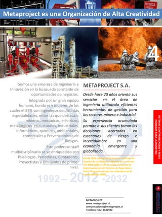 Metaproject es una Organización de Alta Creatividad




                                                                                                4
       Somos una empresa de Ingeniería e       METAPROJECT S.A.
  Innovación en la búsqueda constante de
                oportunidades de negocios.     Desde hace 20 años orienta sus
              Integrada por un gran equipo     servicios en el área de
        humano, hombres y mujeres de los       ingeniería utilizando eficientes
  cuales el 87% son ingenieros de distintas    herramientas de gestión para
   especialidades, entre las que destacan:     los sectores minero e industrial.




                                                                                                SISTEMAS CONTRAINCENDIOS Y REDES
            mineros, mecánicos, eléctricos,    Su experiencia acumulada




                                                                                                    HUMEDAS PARA LA INDUSTRIA
  metalúrgicos estructurales, industriales,    permite a sus clientes tomar las
      informáticos, químicos, ambientales,     decisiones      acertadas     en
          comerciales y Prevencionistas de     escenarios     de     riesgo    e
                                   Riesgos.    incertidumbre        en      una
                         Este poderoso staff   economía        emergente       y
   multidisciplinario se ve enriquecido con    globalizada.
       Psicólogos, Periodistas, Contadores,    Desde 2006, Metaproject posee un Sistema de
        Proyectistas y Dibujantes de primer    Gestión de la Calidad certificado por la norma
                                               ISO 9001:2000, a ello se suma el proceso de
                                      nivel.   implementación del Sistema de Seguridad y
                                               Salud Ocupacional bajo los estándares de la
                                               norma OHSAS 18001.




                                                 METAPROJECT
                                                 www. metaproject.cl
                                                 comunicaciones@metaproject.cl
                                                 Teléfono (562) 2642930
 
