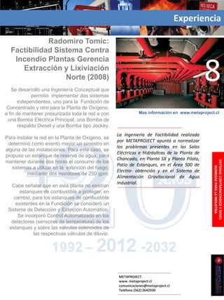 Experiencia

             Radomiro Tomic:
  Factibilidad Sistema Contra
   Incendio Plantas Gerencia
     Extracción y Lixiviación
                  Norte (2008)
   Se desarrolló una Ingeniería Conceptual que
             permitió implementar dos sistemas
                                                                                               8
      independientes, uno para la Fundición de
 Concentrado y otro para la Planta de Oxígeno,
a fin de mantener presurizada toda la red a con                Mas información en www.metaproject.cl
 una Bomba Eléctrica Principal, una Bomba de
       respaldo Diesel y una Bomba tipo Jockey.
                                                    La Ingeniería de Factibilidad realizada
Para instalar la red en la Planta de Oxigeno, se
                                                    por METAPROJECT apuntó a normalizar
 determinó como evento mayor un siniestro en
                                                    los problemas presentes en las Salas
alguna de las instalaciones. Para este caso, se
                                                    Eléctricas e Hidráulicas de la Planta de
propuso un estanque de reserva de agua, para
                                                    Chancado, en Planta SX y Planta Piloto,
mantener durante dos horas el consumo de los




                                                                                                 SISTEMAS CONTRAINCENDIOS Y REDES
                                                    Patio de Estanques, en el Área 500 de
   sistemas a utilizar en la extinción del fuego,




                                                                                                     HUMEDAS PARA LA INDUSTRIA
                                                    Electro- obtención y en el Sistema de
          mediante dos monitores de 250 gpm.
                                                    Alimentación Gravitacional de Agua
                                                    Industrial.
   Cabe señalar que en esta planta no existían
       estanques de combustible a proteger, en
    cambio, para los estanques de combustible
     existentes en la Fundición se consideró un
 Sistema de Detección y Extinción Automático.
      Se incorporó Control Automatizado en los
  detectores (sensores de temperatura) de los
 estanques y sobre las válvulas solenoides de
             las respectivas válvulas de diluvio.




                                                    METAPROJECT
                                                    www. metaproject.cl
                                                    comunicaciones@metaproject.cl
                                                    Teléfono (562) 2642930
 
