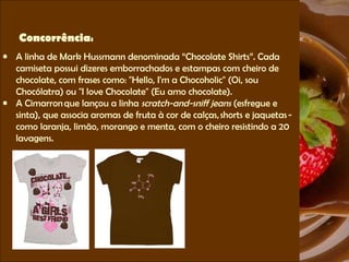 Concorrência : A linha de Mark Hussmann denominada “Chocolate Shirts”. Cada camiseta possui dizeres emborrachados e estampas com cheiro de chocolate, com frases como: "Hello, I'm a Chocoholic" (Oi, sou Chocólatra) ou "I love Chocolate" (Eu amo chocolate).  A Cimarron que lançou a linha  scratch-and-sniff jeans  (esfregue e sinta), que associa aromas de fruta à cor de calças, shorts e jaquetas - como laranja, limão, morango e menta, com o cheiro resistindo a 20 lavagens.  