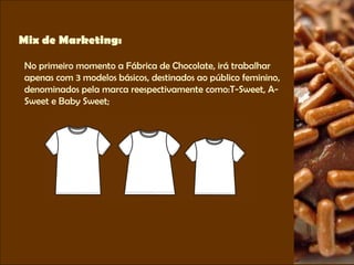 Mix de Marketing: No primeiro momento a Fábrica de Chocolate, irá trabalhar apenas com 3 modelos básicos, destinados ao público feminino, denominados pela marca reespectivamente como:T-Sweet, A- Sweet e Baby Sweet; 