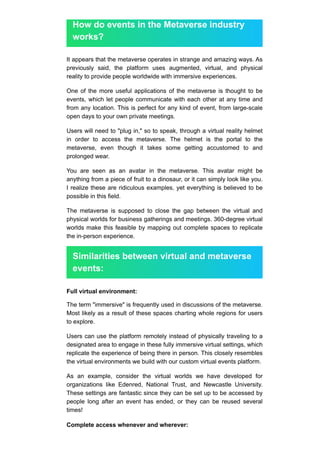 How do events in the Metaverse industry
works?
It appears that the metaverse operates in strange and amazing ways. As
previously said, the platform uses augmented, virtual, and physical
reality to provide people worldwide with immersive experiences.
One of the more useful applications of the metaverse is thought to be
events, which let people communicate with each other at any time and
from any location. This is perfect for any kind of event, from large-scale
open days to your own private meetings.
Users will need to "plug in," so to speak, through a virtual reality helmet
in order to access the metaverse. The helmet is the portal to the
metaverse, even though it takes some getting accustomed to and
prolonged wear.
You are seen as an avatar in the metaverse. This avatar might be
anything from a piece of fruit to a dinosaur, or it can simply look like you.
I realize these are ridiculous examples, yet everything is believed to be
possible in this field.
The metaverse is supposed to close the gap between the virtual and
physical worlds for business gatherings and meetings. 360-degree virtual
worlds make this feasible by mapping out complete spaces to replicate
the in-person experience.
Similarities between virtual and metaverse
events:
Full virtual environment:
The term "immersive" is frequently used in discussions of the metaverse.
Most likely as a result of these spaces charting whole regions for users
to explore.
Users can use the platform remotely instead of physically traveling to a
designated area to engage in these fully immersive virtual settings, which
replicate the experience of being there in person. This closely resembles
the virtual environments we build with our custom virtual events platform.
As an example, consider the virtual worlds we have developed for
organizations like Edenred, National Trust, and Newcastle University.
These settings are fantastic since they can be set up to be accessed by
people long after an event has ended, or they can be reused several
times!
Complete access whenever and wherever:
 
