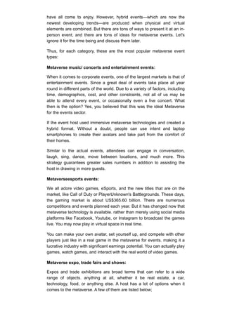 have all come to enjoy. However, hybrid events—which are now the
newest developing trends—are produced when physical and virtual
elements are combined. But there are tons of ways to present it at an in-
person event, and there are tons of ideas for metaverse events. Let's
ignore it for the time being and discuss them later.
Thus, for each category, these are the most popular metaverse event
types:
Metaverse music/ concerts and entertainment events:
When it comes to corporate events, one of the largest markets is that of
entertainment events. Since a great deal of events take place all year
round in different parts of the world. Due to a variety of factors, including
time, demographics, cost, and other constraints, not all of us may be
able to attend every event, or occasionally even a live concert. What
then is the option? Yes, you believed that this was the ideal Metaverse
for the events sector.
If the event host used immersive metaverse technologies and created a
hybrid format. Without a doubt, people can use intent and laptop
smartphones to create their avatars and take part from the comfort of
their homes.
Similar to the actual events, attendees can engage in conversation,
laugh, sing, dance, move between locations, and much more. This
strategy guarantees greater sales numbers in addition to assisting the
host in drawing in more guests.
Metaverseesports events:
We all adore video games, eSports, and the new titles that are on the
market, like Call of Duty or PlayerUnknown's Battlegrounds. These days,
the gaming market is about US$365.60 billion. There are numerous
competitions and events planned each year. But it has changed now that
metaverse technology is available. rather than merely using social media
platforms like Facebook, Youtube, or Instagram to broadcast the games
live. You may now play in virtual space in real time.
You can make your own avatar, set yourself up, and compete with other
players just like in a real game in the metaverse for events. making it a
lucrative industry with significant earnings potential. You can actually play
games, watch games, and interact with the real world of video games.
Metaverse expo, trade fairs and shows:
Expos and trade exhibitions are broad terms that can refer to a wide
range of objects. anything at all, whether it be real estate, a car,
technology, food, or anything else. A host has a lot of options when it
comes to the metaverse. A few of them are listed below;
 